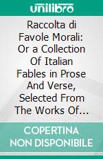 Raccolta di Favole Morali: Or a Collection Of Italian Fables in Prose And Verse, Selected From The Works Of The Best Italian Fabulists, With Interlinear Translations And Explanation Of Idioms. E-book. Formato PDF ebook