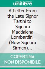 A Letter From the Late Signor Tartini to Signora Maddalena Lombardini (Now Signora Sirmen) Published as an Important Lesson to Performers on the Violin. E-book. Formato PDF ebook di Giuseppe Tartini