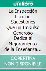 La Inspección Escolar: Sugestiones Que un Impulso Generoso Dedica al Mejoramiento de la Enseñanza y Que Persigue al Mismo Tiempo el Bien de Sus Abnegados Propagadores. E-book. Formato PDF