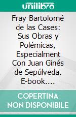 Fray Bartolomé de las Cases: Sus Obras y Polémicas, Especialment Con Juan Ginés de Sepúlveda. E-book. Formato PDF ebook