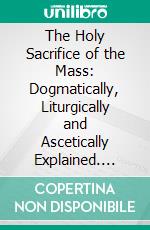 The Holy Sacrifice of the Mass: Dogmatically, Liturgically and Ascetically Explained. E-book. Formato PDF ebook di Rev. Jr. Nicholas Iihr