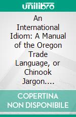 An International Idiom: A Manual of the Oregon Trade Language, or Chinook Jargon. E-book. Formato PDF