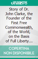 Story of Dr. John Clarke, the Founder of the First Free Commonwealth, of the World, on the Basis of Full Liberty in Religious Concernments. E-book. Formato PDF ebook di Thomas W. Bicknell