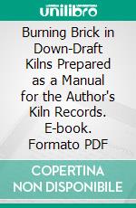 Burning Brick in Down-Draft Kilns Prepared as a Manual for the Author's Kiln Records. E-book. Formato PDF ebook