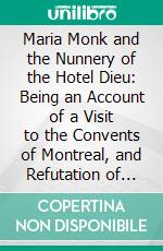 Maria Monk and the Nunnery of the Hotel Dieu: Being an Account of a Visit to the Convents of Montreal, and Refutation of the Awful Disclosures. E-book. Formato PDF ebook di William L. Stone