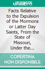 Facts Relative to the Expulsion of the Mormons or Latter Day Saints, From the State of Missouri, Under the Exterminating Order by John P. Greene, an Authorized Representative of the Mormons. E-book. Formato PDF