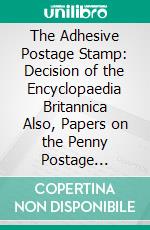 The Adhesive Postage Stamp: Decision of the Encyclopaedia Britannica Also, Papers on the Penny Postage Reform, Bequeathed by the Late Sir Henry Cole. E-book. Formato PDF ebook di Patrick Chalmers