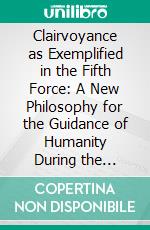 Clairvoyance as Exemplified in the Fifth Force: A New Philosophy for the Guidance of Humanity During the Coming Cycle. E-book. Formato PDF ebook