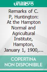 Remarks of C. P, Huntington: At the Hampton Normal and Agricultural Institute, Hampton, January 1, 1900, on the Future of the Negro. E-book. Formato PDF ebook di Collis Potter Huntington