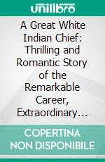 A Great White Indian Chief: Thrilling and Romantic Story of the Remarkable Career, Extraordinary Experiences, Hunting, Scouting and Indian Adventures of Col. Fred Cummins Chief La-Ko-Ta. E-book. Formato PDF ebook di Richmond C. Hill