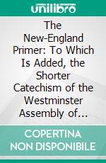 The New-England Primer: To Which Is Added, the Shorter Catechism of the Westminster Assembly of Divines. E-book. Formato PDF ebook