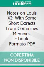 Notes on Louis XI: With Some Short Extracts From Commines Memoirs. E-book. Formato PDF ebook di Philippe de Commynes