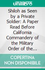 Shiloh as Seen by a Private Soldier: A Paper Read Before California Commandery of the Military Order of the Loyal Legion of the United States, May 31, 1889. E-book. Formato PDF ebook