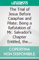 The Trial of Jesus Before Caiaphas and Pilate: Being a Refutation of Mr. Salvador's Chapter Entitled, the Trial and Condemnation of Jesus. E-book. Formato PDF ebook