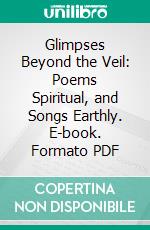 Glimpses Beyond the Veil: Poems Spiritual, and Songs Earthly. E-book. Formato PDF ebook