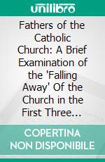 Fathers of the Catholic Church: A Brief Examination of the 'Falling Away' Of the Church in the First Three Centuries. E-book. Formato PDF