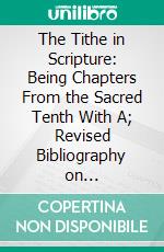 The Tithe in Scripture: Being Chapters From the Sacred Tenth With A; Revised Bibliography on Tithe-Paying and Systematic and Proportionate Giving. E-book. Formato PDF ebook di Henry Lansdell