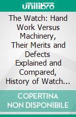 The Watch: Hand Work Versus Machinery, Their Merits and Defects Explained and Compared, History of Watch Making by Both Systems. E-book. Formato PDF ebook