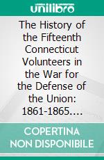 The History of the Fifteenth Connecticut Volunteers in the War for the Defense of the Union: 1861-1865. E-book. Formato PDF ebook di Sheldon B. Thorpe