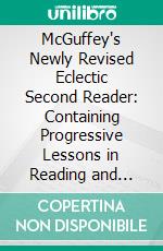 McGuffey's Newly Revised Eclectic Second Reader: Containing Progressive Lessons in Reading and Spelling; Revised and Improved. E-book. Formato PDF ebook