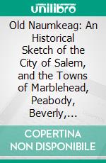 Old Naumkeag: An Historical Sketch of the City of Salem, and the Towns of Marblehead, Peabody, Beverly, Danvers, Wenham, Manchester, Topsfield, and Middleton. E-book. Formato PDF ebook