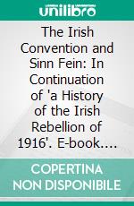 The Irish Convention and Sinn Fein: In Continuation of 'a History of the Irish Rebellion of 1916'. E-book. Formato PDF ebook