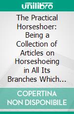 The Practical Horseshoer: Being a Collection of Articles on Horseshoeing in All Its Branches Which Have Appeared From Time to Time in the Columns of the Blacksmith and Wheelwright. E-book. Formato PDF ebook di Milton Thomas Richardson