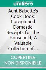 Aunt Babette's Cook Book: Foreign and Domestic Receipts for the Household; A Valuable Collection of Receipts and Hints for the Housewife, Many of Which Are Not to Be Found Elsewhere. E-book. Formato PDF ebook di Aunt Babette