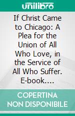 If Christ Came to Chicago: A Plea for the Union of All Who Love, in the Service of All Who Suffer. E-book. Formato PDF ebook