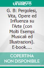 G. B: Pergolesi, Vita, Opere ed Influenza su l'Arte (con Molti Esempi Musicali ed Illustrazioni). E-book. Formato PDF ebook