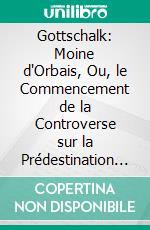 Gottschalk: Moine d'Orbais, Ou, le Commencement de la Controverse sur la Prédestination au Ixe Siècle. E-book. Formato PDF ebook