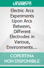 Electric Arcs Experiments Upon Arcs Between, Different Electrodes in Various, Environments and Their Explanation. E-book. Formato PDF ebook