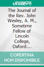 The Journal of the Rev. John Wesley, A. M., Sometime Fellow of Lincoln College, Oxford: Enlarged From Original Mss;, With Notes From Unpublished Diaries, Annotations, Maps, and Illustrations. E-book. Formato PDF ebook