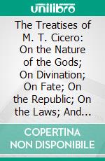 The Treatises of M. T. Cicero: On the Nature of the Gods; On Divination; On Fate; On the Republic; On the Laws; And on Standing for the Consulship. E-book. Formato PDF ebook