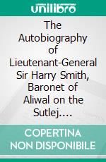 The Autobiography of Lieutenant-General Sir Harry Smith, Baronet of Aliwal on the Sutlej. E-book. Formato PDF ebook