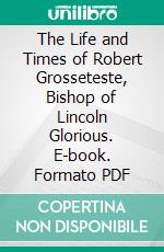 The Life and Times of Robert Grosseteste, Bishop of Lincoln Glorious. E-book. Formato PDF ebook