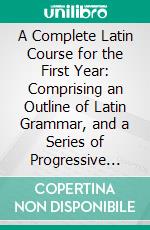 A Complete Latin Course for the First Year: Comprising an Outline of Latin Grammar, and a Series of Progressive Exercises in Reading and Writing Latin, With Frequent Practice in Reading at Sight. E-book. Formato PDF ebook