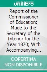 Report of the Commissioner of Education: Made to the Secretary of the Interior for the Year 1870; With Accompanying Papers. E-book. Formato PDF ebook