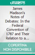 James Madison's Notes of Debates: In the Federal Convention of 1787 and Their Relation to a More Prefect Society of Nations. E-book. Formato PDF ebook di James Brown Scott