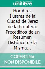 Hombres Ilustres de la Ciudad de Jerez de la Frontera: Precedidos de un Resúmen Histórico de la Misma Poblacion. E-book. Formato PDF ebook di Parada Y. Barreto