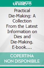 Practical Die-Making: A Collection From the Latest Information on Dies and Die-Making. E-book. Formato PDF ebook