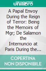 A Papal Envoy During the Reign of Terror: Being the Memoirs of Mgr; De Salamon the Internuncio at Paris During the Revolution, 1790-1801. E-book. Formato PDF ebook