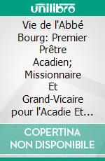 Vie de l'Abbé Bourg: Premier Prêtre Acadien; Missionnaire Et Grand-Vicaire pour l'Acadie Et la Baie-des-Chaleurs, 1744-1797. E-book. Formato PDF ebook