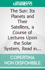 The Sun: Its Planets and Their Satellites, a Course of Lectures Upon the Solar System, Read in Gresham College, London, in Years 1881 and 1882, Pursuant to the Will of Sir Thomas Gresham. E-book. Formato PDF ebook