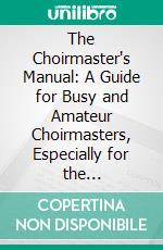 The Choirmaster's Manual: A Guide for Busy and Amateur Choirmasters, Especially for the Development of the Boy's Voice and for the Training and Discipline of Boy-Choirs. E-book. Formato PDF ebook