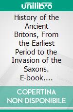 History of the Ancient Britons, From the Earliest Period to the Invasion of the Saxons. E-book. Formato PDF ebook
