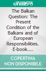 The Balkan Question: The Present Condition of the Balkans and of European Responsibilities. E-book. Formato PDF ebook