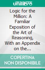 Logic for the Million: A Familiar Exposition of the Art of Reasoning, With an Appendix on the Philosophy of Language. E-book. Formato PDF ebook