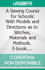 A Sewing Course for Schools: With Models and Directions as to Stitches, Materials and Methods. E-book. Formato PDF ebook