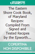 The Eastern Shore Cook Book, of Maryland Recipes: Compiled From Signed and Tested Recipes by the Epworth League of the Still Pond, Maryland, Methodist Episcopal Church. E-book. Formato PDF ebook di Mrs. William Medders